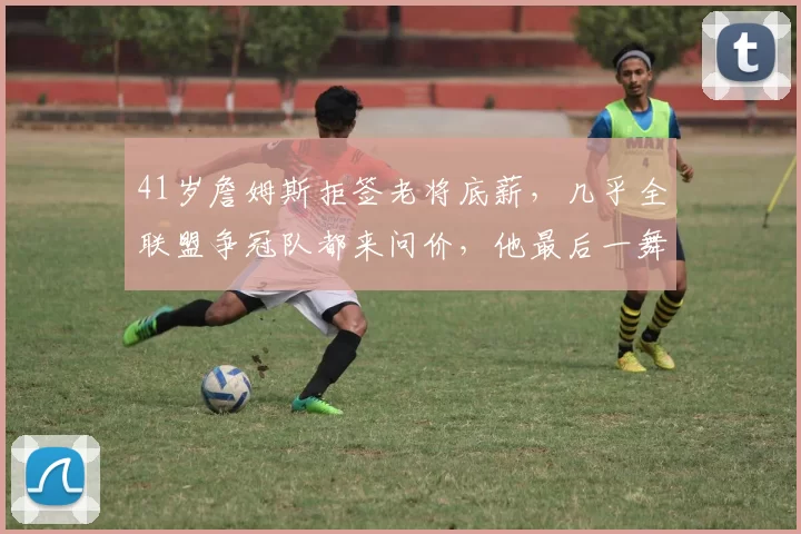 41岁詹姆斯拒签老将底薪，几乎全联盟争冠队都来问价，他最后一舞会选择回家骑士还是死敌凯尔特人